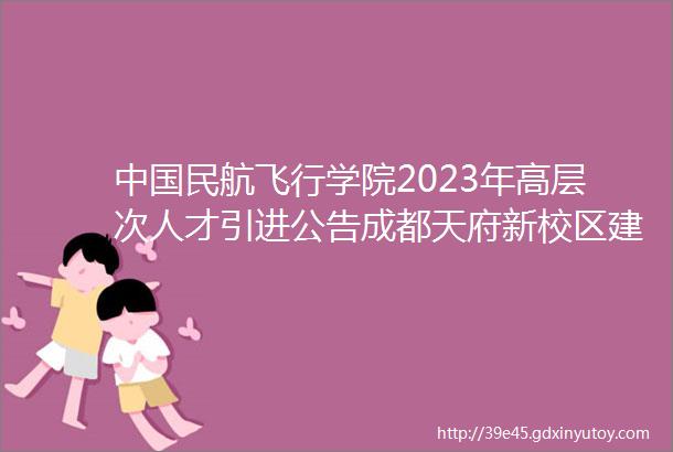 中国民航飞行学院2023年高层次人才引进公告成都天府新校区建设诚聘优秀博士人才